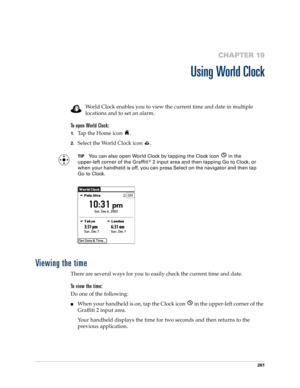 Page 275261
CHAPTER 19
Using World Clock
World Clock enables you to view the current time and date in multiple 
locations and to set an alarm. 
To open World Clock:
1.Tap the Home icon  . 
2.Select the World Clock icon  .
TIPYou can also open World Clock by tapping the Clock icon   in the 
upper-left corner of the Graffiti® 2 input area and then tapping Go to Clock, or 
when your handheld is off, you can press Select on the navigator
 and then tap 
Go to Clock.
Viewing the time
There are several ways for you to...