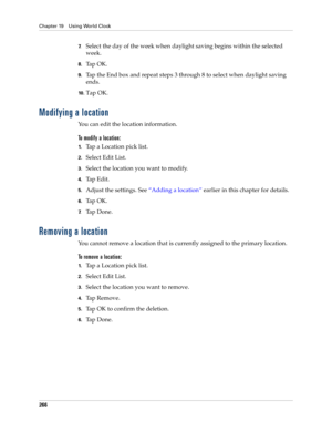 Page 280Chapter 19 Using World Clock
266
7.Select the day of the week when daylight saving begins within the selected 
week.
8.Ta p  O K .
9.Tap the End box and repeat steps 3 through 8 to select when daylight saving 
ends.
10 .Tap OK.
Modifying a location
You can edit the location information. 
To modify a location:
1.Tap a Location pick list.
2.Select Edit List.
3.Select the location you want to modify.
4.Tap Edit.
5.Adjust the settings. See “Adding a location” earlier in this chapter for details.
6.Ta p  O K...