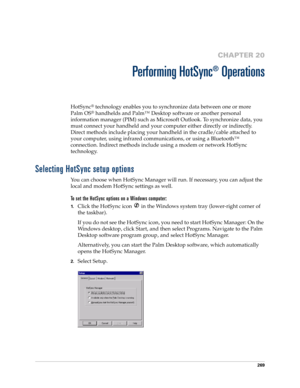 Page 283269
CHAPTER 20
Performing HotSync
®
 Operations
HotSync® technology enables you to synchronize data between one or more 
Palm OS
® handhelds and Palm™ Desktop software or another personal 
information manager (PIM) such as Microsoft Outlook. To synchronize data, you 
must connect your handheld and your computer either directly or indirectly. 
Direct methods include placing your handheld in the cradle/cable attached to 
your computer, using infrared communications, or using a Bluetooth™ 
connection....
