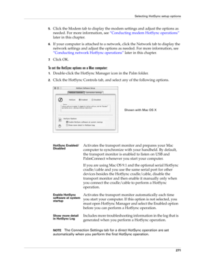 Page 285Selecting HotSync setup options
271
5.Click the Modem tab to display the modem settings and adjust the options as 
needed. For more information, see “Conducting modem HotSync operations” 
later in this chapter.
6.If your computer is attached to a network, click the Network tab to display the 
network settings and adjust the options as needed. For more information, see 
“Conducting network HotSync operations” later in this chapter.
7.Click OK.
To set the HotSync options on a Mac computer:
1.Double-click...