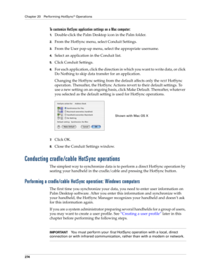 Page 288Chapter 20 Performing HotSync® Operations
274
To customize HotSync application settings on a Mac computer:
1.Double-click the Palm Desktop icon in the Palm folder.
2.From the HotSync menu, select Conduit Settings.
3.From the User pop-up menu, select the appropriate username.
4.Select an application in the Conduit list.
5.Click Conduit Settings.
6.For each application, click the direction in which you want to write data, or click 
Do Nothing to skip data transfer for an application.
Changing the HotSync...