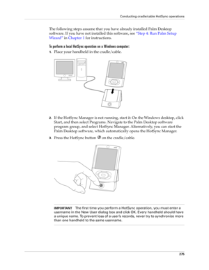 Page 289Conducting cradle/cable HotSync operations
275
The following steps assume that you have already installed Palm Desktop 
software. If you have not installed this software, see“Step 4: Run Palm Setup 
Wi z a r d ” in Chapter 1 for instructions.
To perform a local HotSync operation on a Windows computer:
1.Place your handheld in the cradle/cable.
2.If the HotSync Manager is not running, start it: On the Windows desktop, click 
Start, and then select Programs. Navigate to the Palm Desktop software 
program...