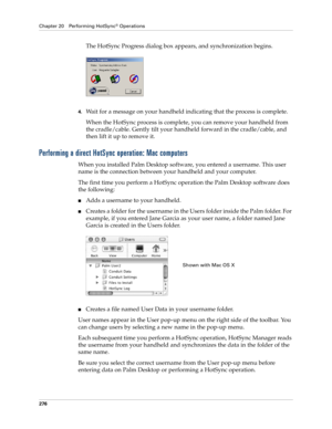 Page 290Chapter 20 Performing HotSync® Operations
276
The HotSync Progress dialog box appears, and synchronization begins.
4.Wait for a message on your handheld indicating that the process is complete.
When the HotSync process is complete, you can remove your handheld from 
the cradle/cable. Gently tilt your handheld forward in the cradle/cable, and 
then lift it up to remove it.
Performing a direct HotSync operation: Mac computers
When you installed Palm Desktop software, you entered a username. This user 
name...