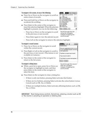 Page 30Chapter 2 Exploring Your Handheld
16
To navigate in list screens, do any of the following:
nPress Up or Down on the navigator to scroll an 
entire screen of records. 
nPress and hold Up or Down on the navigator to 
accelerate the scrolling.
nPress Select in the center of the navigator to 
insert the selection highlight. When the selection 
highlight is present, you can do the following:
– Press Up or Down on the navigator to scroll 
to the previous or next records.
– Press Select again to view the...