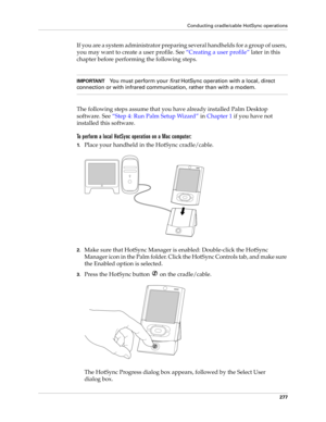 Page 291Conducting cradle/cable HotSync operations
277
If you are a system administrator preparing several handhelds for a group of users, 
you may want to create a user profile. See “Creating a user profile” later in this 
chapter before performing the following steps.
IMPORTANTYou must perform your 
first HotSync operation with a local, direct 
connection or with infrared communication, rather than with a modem.
The following steps assume that you have already installed Palm Desktop 
software. See“Step 4: Run...