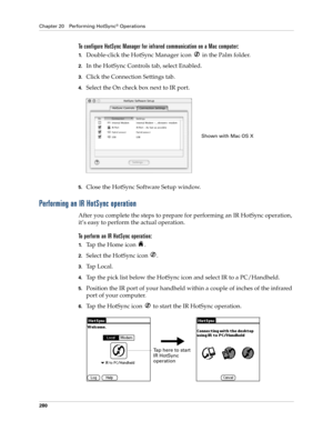 Page 294Chapter 20 Performing HotSync® Operations
280
To configure HotSync Manager for infrared communication on a Mac computer:
1.Double-click the HotSync Manager icon   in the Palm folder.
2.In the HotSync Controls tab, select Enabled.
3.Click the Connection Settings tab. 
4.Select the On check box next to IR port.
5.Close the HotSync Software Setup window. 
Performing an IR HotSync operation
After you complete the steps to prepare for performing an IR HotSync operation, 
it’s easy to perform the actual...