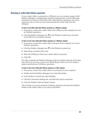 Page 295Conducting IR HotSync operations
281
Returning to cradle/cable HotSync operations
If your cradle/cable is connected to a USB port, you can continue using it while 
HotSync Manager is configured for infrared communication. Use the following 
instructions to return to local USB cradle/cable HotSync operations only when 
necessary, such as when you have disconnected the cradle/cable from the 
USB port.
To return to local USB cradle/cable HotSync operations on a Windows computer:
1.If necessary, connect the...