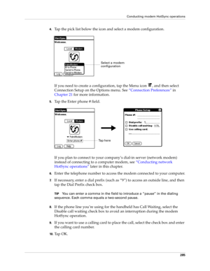 Page 299Conducting modem HotSync operations
285
4.Tap the pick list below the icon and select a modem configuration.
If you need to create a configuration, tap the Menu icon  , and then select 
Connection Setup on the Options menu. See“Connection Preferences” in 
Chapter 21 for more information.
5.Tap the Enter phone # field.
If you plan to connect to your company’s dial-in server (network modem) 
instead of connecting to a computer modem, see “Conducting network 
HotSync operations” later in this chapter....