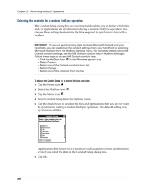 Page 300Chapter 20 Performing HotSync® Operations
286
Selecting the conduits for a modem HotSync operation
The Conduit Setup dialog box on your handheld enables you to define which files 
and/or applications are synchronized during a modem HotSync operation. You 
can use these settings to minimize the time required to synchronize data with a 
modem. 
IMPORTANTIf you are synchronizing data between Microsoft Outlook and your 
handheld, you can customize the conduit settings from your handheld by selecting...