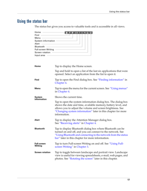 Page 31Using the status bar
17
Using the status bar
The status bar gives you access to valuable tools and is accessible in all views. 
Home Tap to display the Home screen.
Tap and hold to open a list of the last six applications that were 
opened. Select an application from the list to open it.
FindTap to open the Find dialog box. See“Finding information” in 
Chapter 4.
MenuTap to open the menu for the current screen. See“Using menus” 
in Chapter 4.
System 
informationShows the current time. 
Tap to open the...