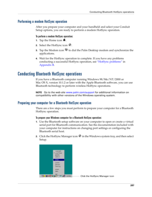 Page 301Conducting Bluetooth HotSync operations
287
Performing a modem HotSync operation
After you prepare your computer and your handheld and select your Conduit 
Setup options, you are ready to perform a modem HotSync operation.
To perform a modem HotSync operation:
1.Tap the Home icon  . 
2.Select the HotSync icon  . 
3.Tap the Modem icon   to dial the Palm Desktop modem and synchronize the 
applications.
4.Wait for the HotSync operation to complete. If you have any problems 
conducting a successful HotSync...