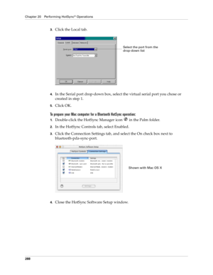 Page 302Chapter 20 Performing HotSync® Operations
288
3.Click the Local tab.
4.In the Serial port drop-down box, select the virtual serial port you chose or 
created in step 1.
5.Click OK.
To prepare your Mac computer for a Bluetooth HotSync operation:
1.Double-click the HotSync Manager icon   in the Palm folder.
2.In the HotSync Controls tab, select Enabled.
3.Click the Connection Settings tab, and select the On check box next to 
bluetooth-pda-sync-port.
4.Close the HotSync Software Setup window. 
Select the...