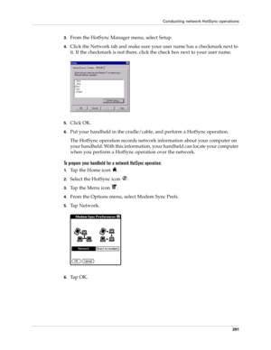 Page 305Conducting network HotSync operations
291
3.From the HotSync Manager menu, select Setup.
4.Click the Network tab and make sure your user name has a checkmark next to 
it. If the checkmark is not there, click the check box next to your user name.
5.Click OK.
6.Put your handheld in the cradle/cable, and perform a HotSync operation.
The HotSync operation records network information about your computer on 
your handheld. With this information, your handheld can locate your computer 
when you perform a...