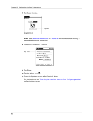 Page 306Chapter 20 Performing HotSync® Operations
292
7.Tap Select Service.
NOTESee“Network Preferences” in Chapter 21 for information on creating a 
network or Bluetooth connection. 
8.Tap Service and select a service.
9.Ta p  D o n e .
10 .Tap the Menu icon  . 
11 .From the Options menu, select Conduit Setup.
For instructions, see “Selecting the conduits for a modem HotSync operation” 
earlier in this chapter.
Ta p  h e r e  
Tap here Tap here  