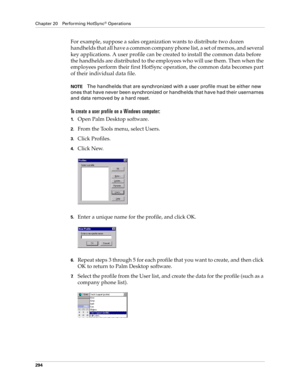 Page 308Chapter 20 Performing HotSync® Operations
294
For example, suppose a sales organization wants to distribute two dozen 
handhelds that all have a common company phone list, a set of memos, and several 
key applications. A user profile can be created to install the common data before 
the handhelds are distributed to the employees who will use them. Then when the 
employees perform their first HotSync operation, the common data becomes part 
of their individual data file.
NOTEThe handhelds that are...