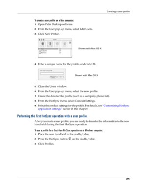 Page 309Creating a user profile
295
To create a user profile on a Mac computer:
1.Open Palm Desktop software.
2.From the User pop-up menu, select Edit Users.
3.Click New Profile.
4.Enter a unique name for the profile, and click OK.
5.Close the Users window.
6.From the User pop-up menu, select the new profile.
7.Create the data for the profile (such as a company phone list).
8.From the HotSync menu, select Conduit Settings.
9.Select the conduit settings for the profile. For details, see “Customizing HotSync...