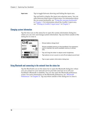 Page 32Chapter 2 Exploring Your Handheld
18
Changing system information
Tap the time icon on the status bar to open the system information dialog box 
where you can view and change system information. Tap anywhere outside of the 
dialog box to close it.
Using Bluetooth and connecting to the network from the status bar
Tap the BlueTooth icon on the status bar to open the Bluetooth dialog box where 
you can connect to your network service provider and turn on or off your 
handheld’s Bluetooth availability. You...