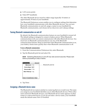 Page 313Bluetooth Preferences
299
nLAN access points
nPalm OS® handhelds
The other Bluetooth device must be within range (typically 10 meters or 
approximately 30 feet) of your handheld.
The Bluetooth Preferences screen enables you to configure settings that determine 
how your handheld communicates with other Bluetooth devices. You can turn 
Bluetooth communication on and off, assign a name to your handheld for 
Bluetooth communication, and choose device discovery and wakeup settings.
Turning Bluetooth...