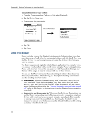 Page 314Chapter 21 Setting Preferences for Your Handheld
300
To assign a Bluetooth name to your handheld:
1.From the Communications Preferences list, select Bluetooth.
2.Tap the Device Name box.
3.Enter a name for your device.
4.Ta p  O K .
5.Ta p  D o n e .
Setting device discovery
Discovery is the process that Bluetooth devices use to find each other when they 
are within range of each other. As each device is discovered, it is listed. Once you 
find the devices you are looking for, you can select the devices...