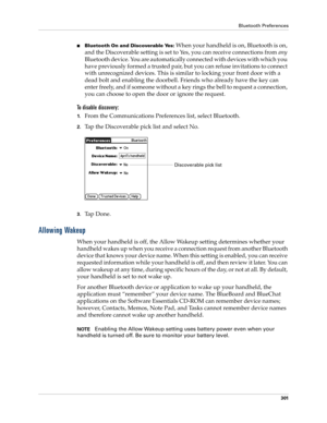 Page 315Bluetooth Preferences
301
nBluetooth On and Discoverable Yes: When your handheld is on, Bluetooth is on, 
and the Discoverable setting is set to Yes, you can receive connections from any 
Bluetooth device. You are automatically connected with devices with which you 
have previously formed a trusted pair, but you can refuse invitations to connect 
with unrecognized devices. This is similar to locking your front door with a 
dead bolt and enabling the doorbell. Friends who already have the key can 
enter...