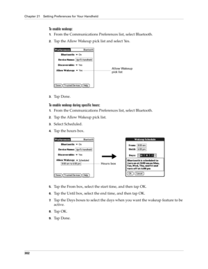 Page 316Chapter 21 Setting Preferences for Your Handheld
302
To enable wakeup:
1.From the Communications Preferences list, select Bluetooth.
2.Tap the Allow Wakeup pick list and select Yes.
3.Ta p  D o n e .
To enable wakeup during specific hours:
1.From the Communications Preferences list, select Bluetooth.
2.Tap the Allow Wakeup pick list.
3.Select Scheduled.
4.Tap the hours box.
5.Tap the From box, select the start time, and then tap OK.
6.Tap the Until box, select the end time, and then tap OK.
7.Tap the...