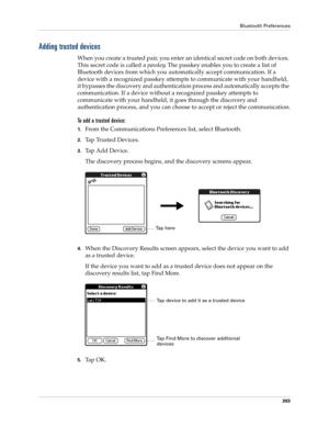 Page 317Bluetooth Preferences
303
Adding trusted devices
When you create a trusted pair, you enter an identical secret code on both devices. 
This secret code is called a passkey. The passkey enables you to create a list of 
Bluetooth devices from which you automatically accept communication. If a 
device with a recognized passkey attempts to communicate with your handheld, 
it bypasses the discovery and authentication process and automatically accepts the 
communication. If a device without a recognized passkey...