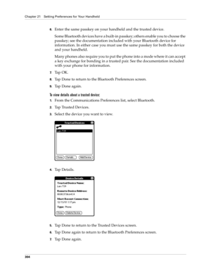 Page 318Chapter 21 Setting Preferences for Your Handheld
304
6.Enter the same passkey on your handheld and the trusted device.
Some Bluetooth devices have a built-in passkey; others enable you to choose the 
passkey; see the documentation included with your Bluetooth device for 
information. In either case you must use the same passkey for both the device 
and your handheld. 
Many phones also require you to put the phone into a mode where it can accept 
a key exchange for bonding in a trusted pair. See the...