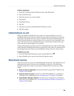 Page 319Bluetooth Preferences
305
To delete a trusted device:
1.From the Communications Preferences list, select Bluetooth.
2.Tap Trusted Devices.
3.Select the device you want to delete.
4.Ta p  D e t a i l s .
5.Tap Delete Device.
6.Ta p  O K .
7.Tap Done to return to the Bluetooth Preferences screen.
8.Tap Done again.
Enabling/disabling the user cache
When you enable or disable the user cache you control whether or not your 
handheld retrieves the names of remote devices each time the discovery process 
takes...