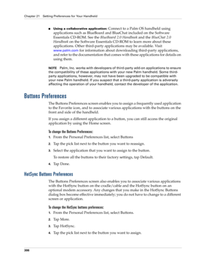 Page 320Chapter 21 Setting Preferences for Your Handheld
306
nUsing a collaborative application: Connect to a Palm OS handheld using 
applications such as BlueBoard and BlueChat included on the Software 
Essentials CD-ROM. See the BlueBoard 2.0 Handbook and the BlueChat 2.0 
Handbook on the Software Essentials CD-ROM to learn more about these 
applications. Other third-party applications may be available. Visit
 
www.palm.com
 for information about downloading third-party applications, 
and refer to the...