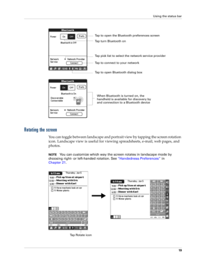 Page 33Using the status bar
19
Rotating the screen
You can toggle between landscape and portrait view by tapping the screen rotation 
icon. Landscape view is useful for viewing spreadsheets, e-mail, web pages, and 
photos. 
NOTEYou can customize which way the screen rotates in landscape mode by 
choosing right- or left-handed rotation. See“Handedness Preferences” in 
Chapter 21.
Tap to open Bluetooth dialog box
Tap to connect to your network Tap to open the Bluetooth preferences screen
Tap pick list to select...