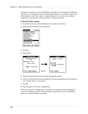 Page 324Chapter 21 Setting Preferences for Your Handheld
310
connection to perform a remote IR HotSync operation. To accomplish the HotSync 
operation, your handheld sends data through its IR port to a modem within your 
mobile phone, which then dials a modem attached to or within your desktop 
computer, to synchronize with your Palm™ Desktop software. 
To edit the IR to Phone connection:
1.From the Communications Preferences list, select Connection.
2.Select the IR to GSM Phone connection.
3.Tap Edit.
4.Ta p  D...