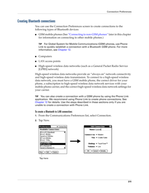 Page 325Connection Preferences
311
Creating Bluetooth connections
You can use the Connection Preferences screen to create connections to the 
following types of Bluetooth devices:
nGSM mobile phones (See “Connecting to non-GSM phones” later in this chapter 
for information on connecting to other mobile phones.)
TIPFor Global System for Mobile Communications (GSM) phones, use Phone 
Link to quickly establish a connection with a Bluetooth GSM phone. For more 
information, see Chapter 12.
nComputers
nLAN access...