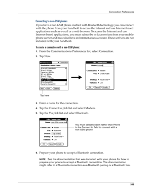 Page 327Connection Preferences
313
Connecting to non-GSM phones
If you have a non-GSM phone enabled with Bluetooth technology, you can connect 
with the phone from your handheld to access the Internet and use Internet-based 
applications such as e-mail or a web browser. To access the Internet and use 
Internet-based applications, you must subscribe to data services from your mobile 
phone carrier and must also have an Internet access account. These services are not 
included with your handheld.
To create a...