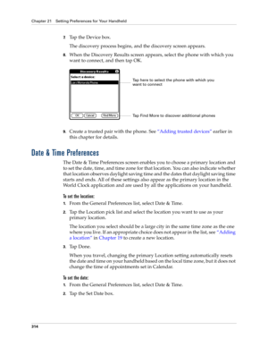 Page 328Chapter 21 Setting Preferences for Your Handheld
314
7.Tap the Device box.
The discovery process begins, and the discovery screen appears.
8.When the Discovery Results screen appears, select the phone with which you 
want to connect, and then tap OK.
9.Create a trusted pair with the phone. See “Adding trusted devices” earlier in 
this chapter for details.
Date & Time Preferences
The Date & Time Preferences screen enables you to choose a primary location and 
to set the date, time, and time zone for that...