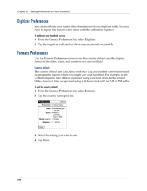 Page 330Chapter 21 Setting Preferences for Your Handheld
316
Digitizer Preferences
You can recalibrate your screen after a hard reset or if your digitizer drifts. You may 
need to repeat this process a few times until the calibration registers.
To calibrate your handheld screen:
1.From the General Preferences list, select Digitizer.
2.Tap the targets as indicated on the screen as precisely as possible.
Formats Preferences
Use the Formats Preferences screen to set the country default and the display 
format of...