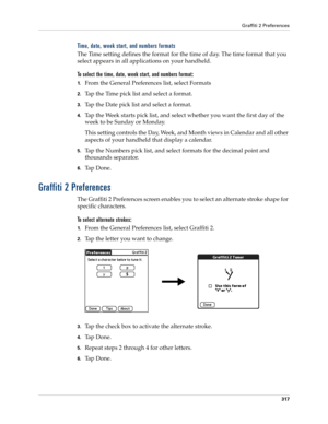 Page 331Graffiti 2 Preferences
317
Time, date, week start, and numbers formats
The Time setting defines the format for the time of day. The time format that you 
select appears in all applications on your handheld. 
To select the time, date, week start, and numbers format:
1.From the General Preferences list, select Formats
2.Tap the Time pick list and select a format. 
3.Tap the Date pick list and select a format.
4.Tap the Week starts pick list, and select whether you want the first day of the 
week to be...