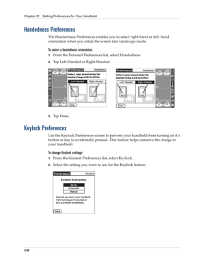 Page 332Chapter 21 Setting Preferences for Your Handheld
318
Handedness Preferences
The Handedness Preferences enables you to select right-hand or left- hand 
orientation when you rotate the screen into landscape mode. 
To select a handedness orientation:
1.From the Personal Preferences list, select Handedness.
2.Tap Left-Handed or Right-Handed.
3.Ta p  D o n e .
Keylock Preferences
Use the Keylock Preferences screen to prevent your handheld from turning on if a 
button or key is accidentally pressed. This...