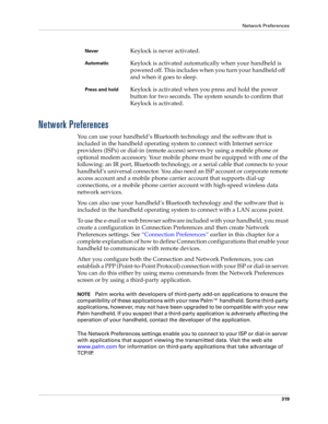 Page 333Network Preferences
319
Network Preferences
You can use your handheld’s Bluetooth technology and the software that is 
included in the handheld operating system to connect with Internet service 
providers (ISPs) or dial-in (remote access) servers by using a mobile phone or 
optional modem accessory. Your mobile phone must be equipped with one of the 
following: an IR port, Bluetooth technology, or a serial cable that connects to your 
handheld’s universal connector. You also need an ISP account or...