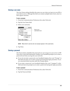 Page 335Network Preferences
321
Entering a user name
The User Name setting identifies the name you use when you log in to your ISP or 
your dial-in server. Although this field can contain multiple lines of text, only two 
lines appear onscreen.
To enter a username:
1.From the Communications Preferences list, select Network.
2.Tap the User Name field. 
3.Enter your username.
NOTEMost dial-in servers do not accept spaces in the username.
4.Ta p  D o n e .
Entering a password
The Password box identifies the...