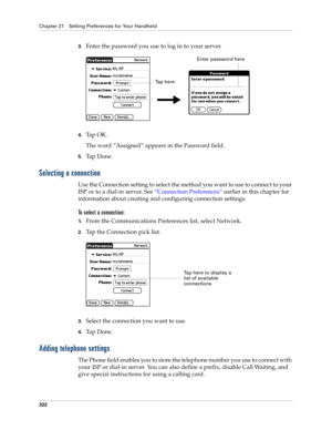 Page 336Chapter 21 Setting Preferences for Your Handheld
322
3.Enter the password you use to log in to your server.
.
4.Tap OK. 
The word “Assigned” appears in the Password field.
5.Ta p  D o n e .
Selecting a connection
Use the Connection setting to select the method you want to use to connect to your 
ISP or to a dial-in server. See “Connection Preferences” earlier in this chapter for 
information about creating and configuring connection settings.
To select a connection:
1.From the Communications Preferences...