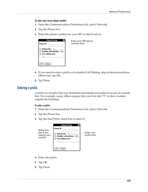 Page 337Network Preferences
323
To enter your server phone number:
1.From the Communications Preferences list, select Network.
2.Tap the Phone box.
3.Enter the phone number for your ISP or dial-in server.
4.If you need to enter a prefix or to disable Call Waiting, skip to those procedures. 
Otherwise, tap OK.
5.Ta p  D o n e .
Entering a prefix
A prefix is a number that you dial before the telephone number to access an outside 
line. For example, many offices require that you first dial “9” to dial a number...