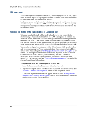 Page 340Chapter 21 Setting Preferences for Your Handheld
326
LAN access points
A LAN access point enabled with Bluetooth™ technology provides an entry point 
into a local area network. You can log in to these networks from your handheld to 
access services such as e-mail and the Internet. 
LAN access points can be located in private, corporate or in public areas. In some 
cases there may be a fee to use a LAN access point. To access a LAN access point 
from your handheld, you must set your Network Preferences as...
