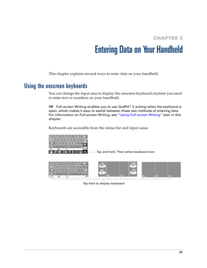 Page 3521
CHAPTER 3
Entering Data on Your Handheld
This chapter explains several ways to enter data on your handheld.
Using the onscreen keyboards
You can change the input area to display the onscreen keyboard anytime you need 
to enter text or numbers on your handheld. 
TIPFull-screen Writing enables you to use Graffiti® 2 writing when the keyboard is 
open, which makes it easy to switch between these two methods of entering data. 
For information on Full-screen Writing, see “Using Full-screen Writing” later...