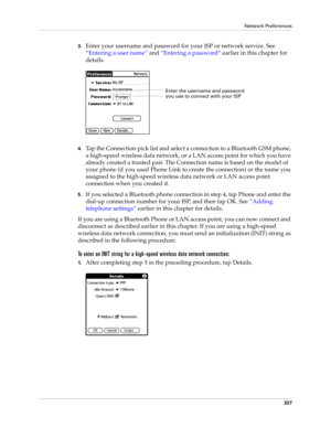 Page 341Network Preferences
327
3.Enter your username and password for your ISP or network service. See 
“Entering a user name” and “Entering a password” earlier in this chapter for 
details.
4.Tap the Connection pick list and select a connection to a Bluetooth GSM phone, 
a high-speed wireless data network, or a LAN access point for which you have 
already created a trusted pair. The Connection name is based on the model of 
your phone (if you used Phone Link to create the connection) or the name you 
assigned...