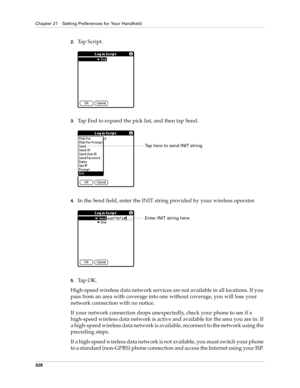 Page 342Chapter 21 Setting Preferences for Your Handheld
328
2.Tap Script.
3.Tap End to expand the pick list, and then tap Send.
4.In the Send field, enter the INIT string provided by your wireless operator.
5.Ta p  O K .
High-speed wireless data network services are not available in all locations. If you 
pass from an area with coverage into one without coverage, you will lose your 
network connection with no notice. 
If your network connection drops unexpectedly, check your phone to see if a 
high-speed...