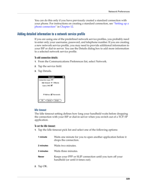 Page 343Network Preferences
329
You can do this only if you have previously created a standard connection with 
your phone. For instructions on creating a standard connection, see“Setting up a 
phone connection” in Chapter 12.
Adding detailed information to a network service profile
If you are using one of the predefined network service profiles, you probably need 
to enter only your username, password, and telephone number. If you are creating 
a new network service profile, you may need to provide additional...