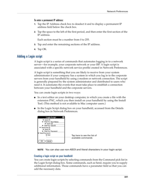 Page 345Network Preferences
331
To enter a permanent IP address:
1.Tap the IP Address check box to deselect it and to display a permanent IP 
address field below the check box.
2.Tap the space to the left of the first period, and then enter the first section of the 
IP address. 
Each section must be a number from 0 to 255.
3.Tap and enter the remaining sections of the IP address.
4.Ta p  O K .
Adding a Login script
A login script is a series of commands that automates logging in to a network 
server—for example,...