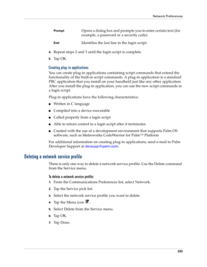 Page 347Network Preferences
333
4.Repeat steps 2 and 3 until the login script is complete.
5.Ta p  O K .
Creating plug-in applications
You can create plug-in applications containing script commands that extend the 
functionality of the built-in script commands. A plug-in application is a standard 
PRC application that you install on your handheld just like any other application. 
After you install the plug-in application, you can use the new script commands in 
a login script. 
Plug-in applications have the...