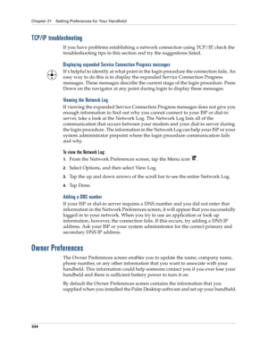 Page 348Chapter 21 Setting Preferences for Your Handheld
334
TCP/IP troubleshooting
If you have problems establishing a network connection using TCP/IP, check the 
troubleshooting tips in this section and try the suggestions listed.
Displaying expanded Service Connection Progress messages
It’s helpful to identify at what point in the login procedure the connection fails. An 
easy way to do this is to display the expanded Service Connection Progress 
messages. These messages describe the current stage of the...