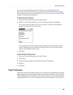 Page 349Phone Preferences
335
If you use Security Preferences to turn off and lock your handheld with a 
password, the first three lines that you entered in the Owner Preferences appear 
the next time you turn on your handheld. See “Security Preferences”earlier in this 
chapter for additional information. 
To customize the Owner Preferences:
1.From the Personal Preferences list, select Owner.
2.Modify or enter the text that you want to associate with your handheld. 
If you enter more text than can fit on one...